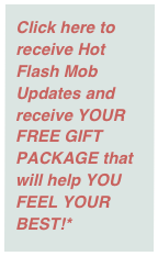 Click here to receive Hot Flash Mob Updates and receive YOUR FREE GIFT PACKAGE that will help YOU FEEL YOUR BEST!*